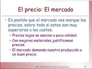 El precio: El mercado Es posible que el mercado nos marque los precios, sobre todo si estos son muy superiores a los costes. Precios bajos se asocian a poca calidad. Con mejores materiales justificamos precios. El mercado demanda nuestra producción a un buen precio. GEI-06 Marketing y Plan de marqueting 