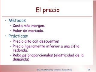 El precio Métodos  Coste más margen. Valor de mercado. Prácticas: Precio alto con descuentos Precio ligeramente inferior a una cifra redonda. Rebajas proporcionales (elasticidad de la demanda) GEI-06 Marketing y Plan de marqueting 