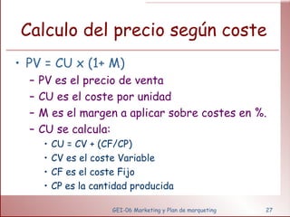 Calculo del precio según coste PV = CU x (1+ M) PV es el precio de venta CU es el coste por unidad M es el margen a aplicar sobre costes en %. CU se calcula: CU = CV + (CF/CP) CV es el coste Variable CF es el coste Fijo CP es la cantidad producida GEI-06 Marketing y Plan de marqueting 