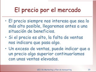 El precio por el mercado El precio siempre nos interesa que sea lo más alto posible, llegaremos antes a una situación de beneficios. Si el precio es alto, la falta de ventas nos indicara que pasa algo. Un exceso de ventas, puede indicar que a un precio algo superior continuaríamos con unas ventas elevadas. GEI-06 Marketing y Plan de marqueting 