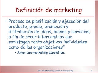 Definición de marketing Proceso de planificación y ejecución del producto, precio, promoción y distribución de ideas, bienes y servicios, a fin de crear intercambios que satisfagan tanto objetivos individuales como de las organizaciones” American marketing asociation. GEI-06 Marketing y Plan de marqueting 
