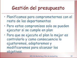 Gestión del presupuesto Planificamos para comprometernos con el resto de los departamentos Pero estos compromisos solo se pueden ejecutar si se cumple en plan Para que se ejecute el plan lo mejor es controlarlo y como consecuencia lo ajustaremos, adaptaremos y modificaremos para alcanzar los objetivos.  GEI-06 Marketing y Plan de marqueting 