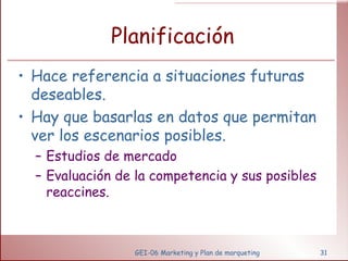 Planificación Hace referencia a situaciones futuras deseables. Hay que basarlas en datos que permitan ver los escenarios posibles. Estudios de mercado Evaluación de la competencia y sus posibles reaccines. GEI-06 Marketing y Plan de marqueting 