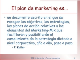 El plan de marketing es... un documento escrito en el que se recogen los objetivos, las estrategias, los planes de acción relativos a los elementos del Marketing-Mix que facilitarán y posibilitarán el cumplimiento de la estrategia dictada a nivel corporativo, año a año, paso a paso. P. Kotler GEI-06 Marketing y Plan de marqueting 