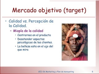 Mercado objetivo (target) Calidad vs. Percepción de la Calidad. Miopía de la calidad Centrarnos en el producto Desatender aspectos psicológicos de los clientes. La belleza esta en el ojo del que mira GEI-06 Marketing y Plan de marqueting 