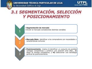 • Segmentación de mercado
    • Dividir el mercado considerando distintas variables
1

    • Mercado Meta: identificar a los compradores con necesidades o
      características comunes
2
    • Posicionamiento: implica i) identificar un conjunto de posibles
      ventajas competitivas y construir una posición ante ellas , ii)
      elegir la ventaja competitiva; y iii) seleccionar una estrategia
3     general de posicionamiento
 