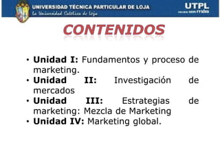 • Unidad I: Fundamentos y proceso de
  marketing.
• Unidad     II:    Investigación de
  mercados
• Unidad     III:     Estrategias de
  marketing: Mezcla de Marketing
• Unidad IV: Marketing global.
 