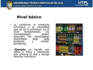 Nivel básico

•   Lo conforma el producto
    intrínseco y la necesidad
    que se va a satisfacer, es el
    nivel    fundamental,     los
    mercadologos           deben
    descubrir las necesidades
    escondidas     bajo     cada
    producto      y      vender
    beneficios.

•    Ejemplo un líquido con
    sabor a fresa y vitaminas
    que elimina la sed y otorga
    calorías (refresco)
 