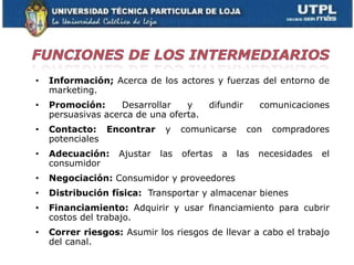 •   Información; Acerca de los actores y fuerzas del entorno de
    marketing.
•   Promoción:      Desarrollar   y      difundir      comunicaciones
    persuasivas acerca de una oferta.
•   Contacto: Encontrar       y    comunicarse      con   compradores
    potenciales
•   Adecuación:    Ajustar   las   ofertas   a   las   necesidades   el
    consumidor
•   Negociación: Consumidor y proveedores
•   Distribución física: Transportar y almacenar bienes
•   Financiamiento: Adquirir y usar financiamiento para cubrir
    costos del trabajo.
•   Correr riesgos: Asumir los riesgos de llevar a cabo el trabajo
    del canal.
 