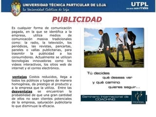 Es cualquier forma de comunicación
pagada, en la que se identifica a la
empresa,        utiliza      medios      de
comunicación       masiva     tradicionales
como: la radio, la televisión, los
periódicos, las revistas, pancartas,
paneles o vallas publicitarias, para
trasmitir    la      publicidad    a    los
consumidores. Actualmente se utilizan
tecnologías innovadoras como los
videos interactivos, los sitios web de
internet y el correo electrónico.

 ventajas Costos reducidos, llega a
todos los públicos y lugares de manera
homogénea, da prestigio al producto y
a la empresa que la utiliza. Entre las
desventajas      se    encuentran   la
probabilidad de que una gran cantidad
de ellos no sean clientes potenciales
de la empresa, saturación publicitaria
lo que disminuye la eficacia.
 