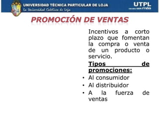 Incentivos a corto
  plazo que fomentan
  la compra o venta
  de un producto o
  servicio.
  Tipos            de
  promociones:
• Al consumidor
• Al distribuidor
• A    la   fuerza de
  ventas
 