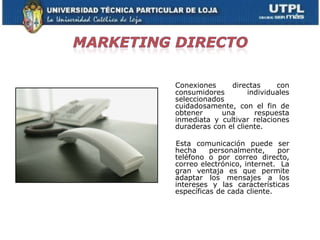 Conexiones     directas      con
consumidores         individuales
seleccionados
cuidadosamente, con el fin de
obtener     una        respuesta
inmediata y cultivar relaciones
duraderas con el cliente.

Esta comunicación puede ser
hecha     personalmente,     por
teléfono o por correo directo,
correo electrónico, internet. La
gran ventaja es que permite
adaptar los mensajes a los
intereses y las características
específicas de cada cliente.
 