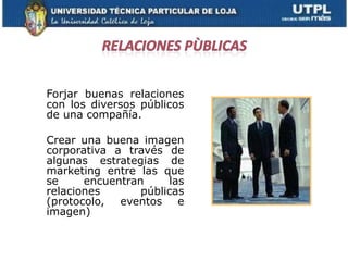 Forjar buenas relaciones
con los diversos públicos
de una compañía.

Crear una buena imagen
corporativa a través de
algunas estrategias de
marketing entre las que
se     encuentran     las
relaciones       públicas
(protocolo, eventos e
imagen)
 