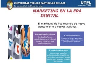 El marketing de hoy requiere de nuevo
     pensamiento y nuevas acciones.


 Los negocios electrónicos
                                        El comercio electrónico
     Uso de plataformas
                                    Procesos de compra y venta son
electrónicas como el intranet,     apoyados por medios electrónicos,
   extranet e internet para            principalmente el internet
      realizar negocios.


                    El marketing electrónico
                      Comprende todos los
                  esfuerzos de la compañía por
                 comunicar, promover y vender
                  productos y servicios a través
                          del internet.
 