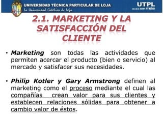 • Marketing son todas las actividades que
  permiten acercar el producto (bien o servicio) al
  mercado y satisfacer sus necesidades.

• Philip Kotler y Gary Armstrong definen al
  marketing como el proceso mediante el cual las
  compañías    crean valor para sus clientes y
  establecen relaciones sólidas para obtener a
  cambio valor de éstos.
 