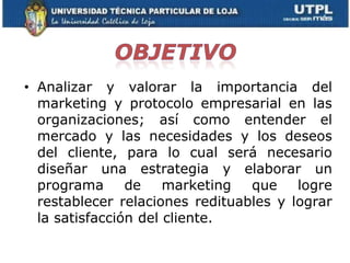 • Analizar y valorar la importancia del
  marketing y protocolo empresarial en las
  organizaciones; así como entender el
  mercado y las necesidades y los deseos
  del cliente, para lo cual será necesario
  diseñar una estrategia y elaborar un
  programa      de    marketing  que    logre
  restablecer relaciones redituables y lograr
  la satisfacción del cliente.
 