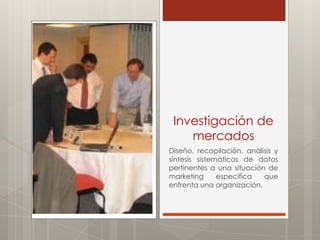 Investigación de
    mercados
Diseño, recopilación, análisis y
síntesis sistemáticos de datos
pertinentes a una situación de
marketing      especifica  que
enfrenta una organización.
 