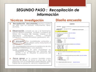 SEGUNDO PASO : Recopilación de
                 información
Técnicas Investigación                                  Diseño encuesta
   Recopilación documental: hechos o rastros
    de algo que ha pasado. Instrumentos: libros,
    archivos.

   Observación. consiste en ver y oír fenómenos
    que se desean investigar. El diario, cuaderno de
    notas, los cuadros de trabajo, mapas y los
    dispositivos   mecánicos      como:      cámara
    fotográfica, cámara filmadora, grabadora, etc.

   La encuesta. Dos modalidades entrevista y
    cuestionario, ambas utilizan como instrumento el
    formulario. ….. MUESTRA
     C1. La entrevista presupone la existencia de dos
    personas: entrevistada y encuestador.
    C.2.El cuestionario. En ésta modalidad las
        propuestas o preguntas son formulas por
        escrito y no se requiere la presencia del
        entrevistador..

    Focus group se la conoce también como
    sesiones de grupo, se reúne a unas seis o diez
    personas con un moderador especializado, para
    hablar de un producto, servicio u organización,
 