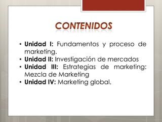 • Unidad I: Fundamentos y proceso de
  marketing.
• Unidad II: Investigación de mercados
• Unidad III: Estrategias de marketing:
  Mezcla de Marketing
• Unidad IV: Marketing global.
 