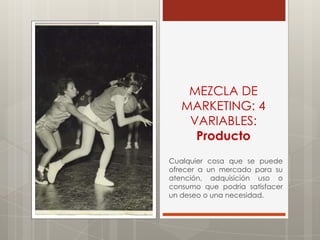 MEZCLA DE
   MARKETING: 4
    VARIABLES:
     Producto
Cualquier cosa que se puede
ofrecer a un mercado para su
atención, adquisición uso o
consumo que podría satisfacer
un deseo o una necesidad.
 