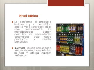 Nivel básico
   Lo conforma el producto
    intrínseco y la necesidad
    que se va a satisfacer, es el
    nivel    fundamental,     los
    mercadologos         deben
    descubrir las necesidades
    escondidas    bajo     cada
    producto      y      vender
    beneficios.

    Ejemplo líquido con sabor a
    fresa y vitaminas que elimina
    la sed y otorga calorías
    (refresco)
 