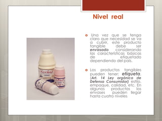 Nivel real

    Una vez que se tenga
    claro que necesidad se va
    a cubrir, este producto
    tangible      debe       ser
    envasado      considerando
    las características básicas
    de               etiquetado
    dependiendo del país.

   Los productos tangibles
    pueden tener: etiqueta,
    (Art. 14 Ley orgánica de
    Defensa Consumidor) estilo,
    empaque, calidad, etc. En
    algunos    productos   los
    envases    pueden llegar
    hasta cuatro niveles
 