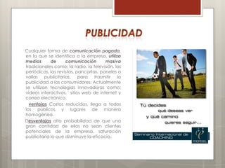 Cualquier forma de comunicación pagada,
en la que se identifica a la empresa, utiliza
medios       de     comunicación       masiva
tradicionales como: la radio, la televisión, los
periódicos, las revistas, pancartas, paneles o
vallas publicitarias, para trasmitir la
publicidad a los consumidores. Actualmente
se utilizan tecnologías innovadoras como:
videos interactivos, sitios web de internet y
correo electrónico.
  ventajas Costos reducidos, llega a todos
los públicos y lugares de manera
homogénea.
Desventajas alta probabilidad de que una
gran cantidad de ellos no sean clientes
potenciales de la empresa, saturación
publicitaria lo que disminuye la eficacia.
 