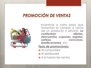 Incentivos a corto plazo que
   fomentan la compra o venta
   de un producto o servicio. Lo
   conforman               ofertas,
   descuentos, cupones, regalos,
   sorteos,             concursos,
   bonificaciones, etc.
Tipos de promociones:
 Al consumidor
 Al distribuidor
 A la fuerza de ventas
 