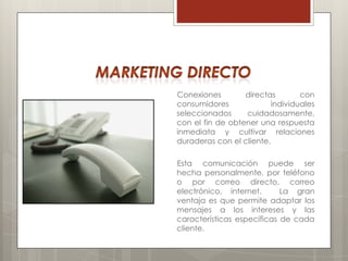 Conexiones        directas        con
consumidores              individuales
seleccionados     cuidadosamente,
con el fin de obtener una respuesta
inmediata y cultivar relaciones
duraderas con el cliente.

Esta comunicación puede ser
hecha personalmente, por teléfono
o por correo directo, correo
electrónico, internet.      La gran
ventaja es que permite adaptar los
mensajes a los intereses y las
características específicas de cada
cliente.
 