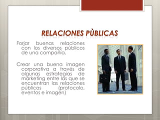 Forjar buenas relaciones
  con los diversos públicos
  de una compañía.

Crear una buena imagen
  corporativa a través de
  algunas estrategias de
  marketing entre las que se
  encuentran las relaciones
  públicas       (protocolo,
  eventos e imagen)
 