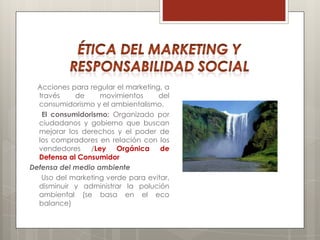 Acciones para regular el marketing, a
  través    de     movimientos      del
  consumidorismo y el ambientalismo.
   El consumidorismo: Organizado por
  ciudadanos y gobierno que buscan
  mejorar los derechos y el poder de
  los compradores en relación con los
  vendedores /Ley Orgánica de
  Defensa al Consumidor
Defensa del medio ambiente
   Uso del marketing verde para evitar,
  disminuir y administrar la polución
  ambiental (se basa en el eco
  balance)
 