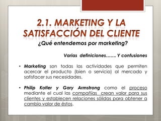 ¿Qué entendemos por marketing?

                   Varias definiciones……. Y confusiones

• Marketing son todas las actividades que permiten
  acercar el producto (bien o servicio) al mercado y
  satisfacer sus necesidades.

• Philip Kotler y Gary Armstrong como el proceso
  mediante el cual las compañías crean valor para sus
  clientes y establecen relaciones sólidas para obtener a
  cambio valor de éstos.
 