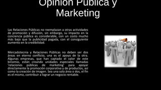 Opinión Pública y 
Marketing 
Las Relaciones Públicas no reemplazan a otras actividades 
de promoción y difusión, sin embargo, su impacto en la 
conciencia pública es considerable, con un costo mucho 
más bajo que la publicidad pagada, con el consiguiente 
aumento en la credibilidad. 
Mercadotecnia y Relaciones Públicas no deben ser dos 
áreas en eterno conflicto, una es el apoyo de la otra. 
Algunas empresas, que han captado el valor de este 
binomio, están creando unidades especiales llamadas 
'relaciones públicas de marketing' para apoyar 
directamente la promoción corporativa y de productos, así 
como la creación de imagen. Sea una sola área o dos, el fin 
es el mismo, contribuir a lograr un negocio rentable. 
