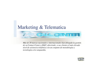 Marketing & Telematica

  Más de 20 marcas nacionales e internacionales han delegado la gestión
  de su Contact Center a M&T, ofreciendo a sus clientes el más elevado
  nivel de asistencia telefónica con un conjunto de metodologías y
  tecnologías a la vanguardia.
 