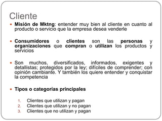 ClienteMisión de Mktng: entender muy bien al cliente en cuanto al producto o servicio que la empresa desea venderleConsumidores o clientes son las personas y organizaciones que compran o utilizan los productos y serviciosSon muchos, diversificados, informados, exigentes y detallistas; protegidos por la ley; difíciles de comprender; con opinión cambiante. Y también los quiere entender y conquistar la competenciaTipos o categorías principales Clientes que utilizan y paganClientes que utilizan y no paganClientes que no utilizan y pagan