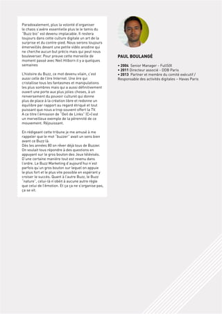 Paradoxalement, plus la volonté d’organiser
le chaos s’avère essentielle plus le le tamis du
“Buzz bio” est devenu implacable. Il restera
toujours dans cette culture digitale un art de la
surprise et du contre-pied. Nous serons toujours
émerveillés devant une petite vidéo anodine qui
ne cherche aucun but précis mais qui peut nous
bouleverser. Pour preuve cette merveille de
moment passé avec Neil Hilborn il y a quelques
semaines
L’histoire du Buzz, ce mot devenu vilain, c’est
aussi celle de l’ère Internet. Une ère qui
cristallise tous les fantasmes et manipulations
les plus sombres mais qui a aussi définitivement
ouvert une porte aux plus jolies choses, à un
renversement du pouvoir culturel qui donne
plus de place à la création libre et redonne un
équilibre par rapport au regard étriqué et tout
puissant que nous a trop souvent offert la TV.
A ce titre l’émission de “oeil de Links” (C+) est
un merveilleux exemple de la pérennité de ce
mouvement. Réjouissant.
En rédigeant cette tribune je me amusé à me
rappeler que le mot “buzzer” avait un sens bien
avant ce Buzz là.
Dès les années 80 on rêver déjà tous de Buzzer.
on voulait tous répondre à des questions en
appuyant sur le gros bouton des Jeux télévisés.
D’une certaine manière tout est revenu dans
l’ordre. Le Buzz Marketing d’aujourd’hui n’est
parfois qu’un gros bouton sur lequel on appuie
le plus fort et le plus vite possible en espérant y
croiser le succès. Quant à l’autre Buzz, le Buzz
“nature”, celui-là n’obéit à aucune autre règle
que celui de l’émotion. Et ça ça ne s’organise pas,
ça se vit.

pAul bOulAnGé
• 2004 Senior Manager - FullSIX
• 2011 Directeur associé - DDB Paris
• 2013 Partner et membre du comité exécutif /
Responsable des activités digitales – Havas Paris

 