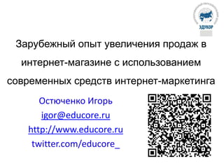 Зарубежный опыт увеличения продаж в
интернет-магазине с использованием
современных средств интернет-маркетинга
Остюченко Игорь
igor@educore.ru
http://www.educore.ru
twitter.com/educore_
 