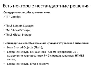 Есть некторые нестандартные решения
Стандартные способы хранения куки:
HTTP Cookies;
HTML5 Session Storage;
HTML5 Local Storage;
HTML5 Global Storage;
Нестандартные способы хранения куки для углубленной аналитики:
• Local Shared Objects (Flash);
• Сохранение куки в значениях RGB сгенерированных и
умышленно кэшированных PNG с использованием HTML5
canvas;
• Сохранение куки в Web History;
 