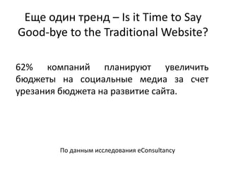Еще один тренд – Is it Time to Say
Good-bye to the Traditional Website?
62% компаний планируют увеличить
бюджеты на социальные медиа за счет
урезания бюджета на развитие сайта.
По данным исследования eConsultancy
 