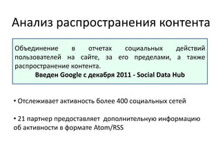 Анализ распространения контента
Объединение в отчетах социальных действий
пользователей на сайте, за его пределами, а также
распространение контента.
Введен Google c декабря 2011 - Social Data Hub
• Отслеживает активность более 400 социальных сетей
• 21 партнер предоставляет дополнительную информацию
об активности в формате Atom/RSS
 