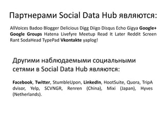 AllVoices Badoo Blogger Delicious Digg Diigo Disqus Echo Gigya Google+
Google Groups Hatena Livefyre Meetup Read It Later Reddit Screen
Rant SodaHead TypePad Vkontakte yaplog!
Партнерами Social Data Hub являются:
Facebook, Twitter, StumbleUpon, LinkedIn, HootSuite, Quora, TripA
dvisor, Yelp, SCVNGR, Renren (China), Mixi (Japan), Hyves
(Netherlands).
Другими наблюдаемыми социальными
сетями в Social Data Hub являются:
 