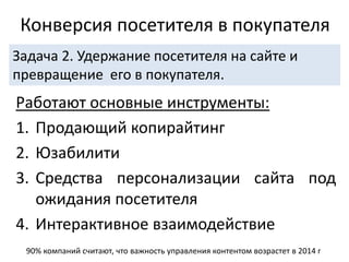 Работают основные инструменты:
1. Продающий копирайтинг
2. Юзабилити
3. Средства персонализации сайта под
ожидания посетителя
4. Интерактивное взаимодействие
Конверсия посетителя в покупателя
Задача 2. Удержание посетителя на сайте и
превращение его в покупателя.
90% компаний считают, что важность управления контентом возрастет в 2014 г
 