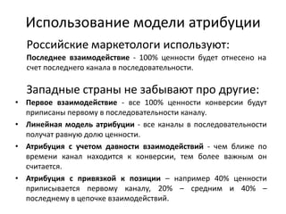 Использование модели атрибуции
• Первое взаимодействие - все 100% ценности конверсии будут
приписаны первому в последовательности каналу.
• Линейная модель атрибуции - все каналы в последовательности
получат равную долю ценности.
• Атрибуция с учетом давности взаимодействий - чем ближе по
времени канал находится к конверсии, тем более важным он
считается.
• Атрибуция с привязкой к позиции – например 40% ценности
приписывается первому каналу, 20% – средним и 40% –
последнему в цепочке взаимодействий.
Последнее взаимодействие - 100% ценности будет отнесено на
счет последнего канала в последовательности.
Российские маркетологи используют:
Западные страны не забывают про другие:
 