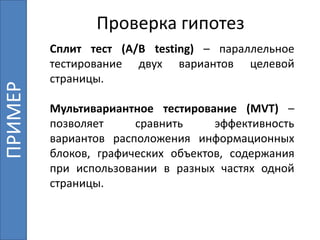 Сплит тест (A/B testing) – параллельное
тестирование двух вариантов целевой
страницы.
Мультивариантное тестирование (MVT) –
позволяет сравнить эффективность
вариантов расположения информационных
блоков, графических объектов, содержания
при использовании в разных частях одной
страницы.
Проверка гипотезПРИМЕР
 