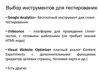 Выбор инструментов для тестирования
• Google Analytics– бесплатный инструмент для сплит-
тестирования
• Unbounce - платформа для проведения сплит-
тестов, с готовыми шаблонами (не требует знания
HTML-кода)
• Visual Website Optimizer платный аналог Content
Experiments с дополнительными функциями
(редактор целевых страниц, тепловая карта и др.)
• Есть другие
 