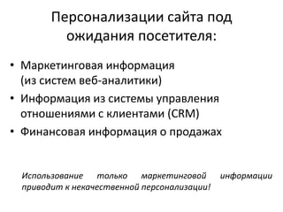 Персонализации сайта под
ожидания посетителя:
• Маркетинговая информация
(из систем веб-аналитики)
• Информация из системы управления
отношениями с клиентами (CRM)
• Финансовая информация о продажах
Использование только маркетинговой информации
приводит к некачественной персонализации!
 