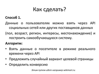 Как сделать?
Способ 1.
Данные о пользователях можно взять через API
социальных сетей или других поставщиков данных
(пол, возраст, регион, интересы, местонахождение) и
построить самообучающуюся систему.
Алгоритм:
• Взять данные о посетителе в режиме реального
времени через API
• Предложить случайный вариант целевой страницы
• Определить конверсию
Этим путем идет например wikimart.ru
 