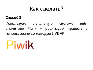 Как сделать?
Способ 3.
Используем локальную систему веб-
аналитики Piwik + реализуем правила с
использованием методов LIVE API
 