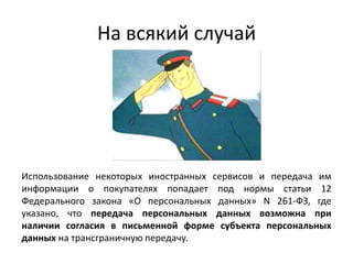 На всякий случай
Использование некоторых иностранных сервисов и передача им
информации о покупателях попадает под нормы статьи 12
Федерального закона «О персональных данных» N 261-ФЗ, где
указано, что передача персональных данных возможна при
наличии согласия в письменной форме субъекта персональных
данных на трансграничную передачу.
 