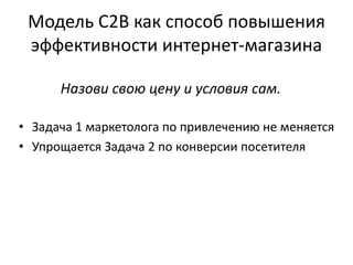 Модель C2B как способ повышения
эффективности интернет-магазина
• Задача 1 маркетолога по привлечению не меняется
• Упрощается Задача 2 по конверсии посетителя
Назови свою цену и условия сам.
 